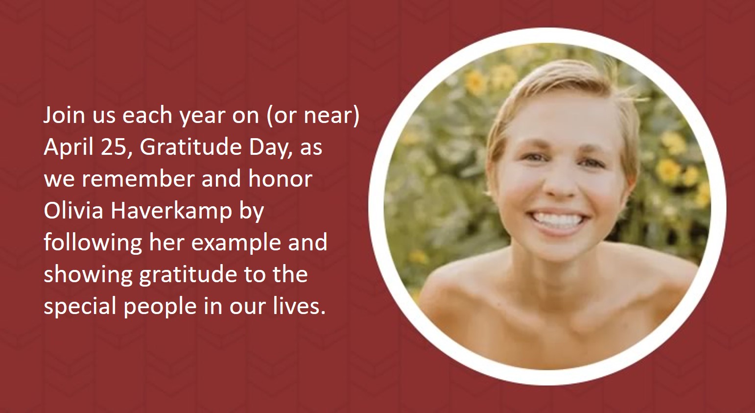 Join us each year on (or near) April 25, Gratitude Day, as we remember and honor Olivia Haverkamp by following her example and showing gratitude to the special people in our lives.
